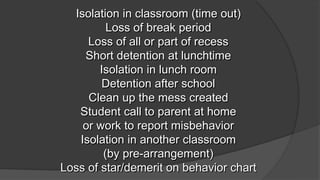 Isolation in classroom (time out)
Loss of break period
Loss of all or part of recess
Short detention at lunchtime
Isolation in lunch room
Detention after school
Clean up the mess created
Student call to parent at home
or work to report misbehavior
Isolation in another classroom
(by pre-arrangement)
Loss of star/demerit on behavior chart
 