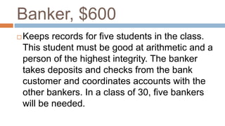 Banker, $600
 Keeps records for five students in the class.
This student must be good at arithmetic and a
person of the highest integrity. The banker
takes deposits and checks from the bank
customer and coordinates accounts with the
other bankers. In a class of 30, five bankers
will be needed.
 