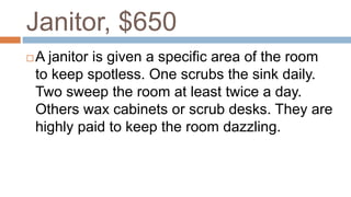Janitor, $650
 A janitor is given a specific area of the room
to keep spotless. One scrubs the sink daily.
Two sweep the room at least twice a day.
Others wax cabinets or scrub desks. They are
highly paid to keep the room dazzling.
 