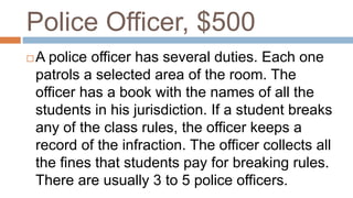 Police Officer, $500
 A police officer has several duties. Each one
patrols a selected area of the room. The
officer has a book with the names of all the
students in his jurisdiction. If a student breaks
any of the class rules, the officer keeps a
record of the infraction. The officer collects all
the fines that students pay for breaking rules.
There are usually 3 to 5 police officers.
 