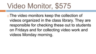 Video Monitor, $575
 The video monitors keep the collection of
videos organized in the class library. They are
responsible for checking these out to students
on Fridays and for collecting video work and
videos Monday morning.
 