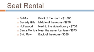 Seat Rental
 Bel-Air Front of the room - $1,000
 Beverly Hills Middle of the room - $750
 Hollywood Next to the video library - $700
 Santa Monica Near the water fountain - $675
 Skid Row Back of the room - $550
 