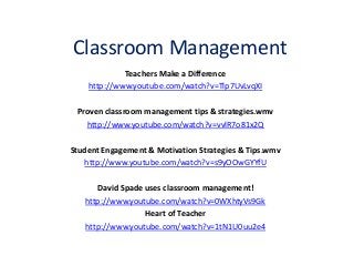 Classroom Management
Teachers Make a Difference
http://www.youtube.com/watch?v=Tlp7UvLvqXI
Proven classroom management tips & strategies.wmv
http://www.youtube.com/watch?v=vvlR7o81x2Q
Student Engagement & Motivation Strategies & Tips.wmv
http://www.youtube.com/watch?v=s9yOOwGYYfU
David Spade uses classroom management!
http://www.youtube.com/watch?v=0WXhtyVs9Gk
Heart of Teacher
http://www.youtube.com/watch?v=1tN1U0uu2e4
 