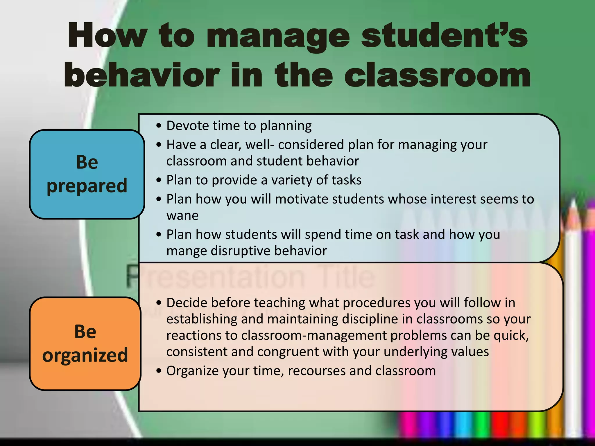 How to manage student’s
  behavior in the classroom
            • Devote time to planning
            • Have a clear, well- considered plan for managing your
   Be         classroom and student behavior
            • Plan to provide a variety of tasks
prepared
            • Plan how you will motivate students whose interest seems to
              wane
            • Plan how students will spend time on task and how you
              mange disruptive behavior


            • Decide before teaching what procedures you will follow in
              establishing and maintaining discipline in classrooms so your
   Be         reactions to classroom-management problems can be quick,
organized     consistent and congruent with your underlying values
            • Organize your time, recourses and classroom
 