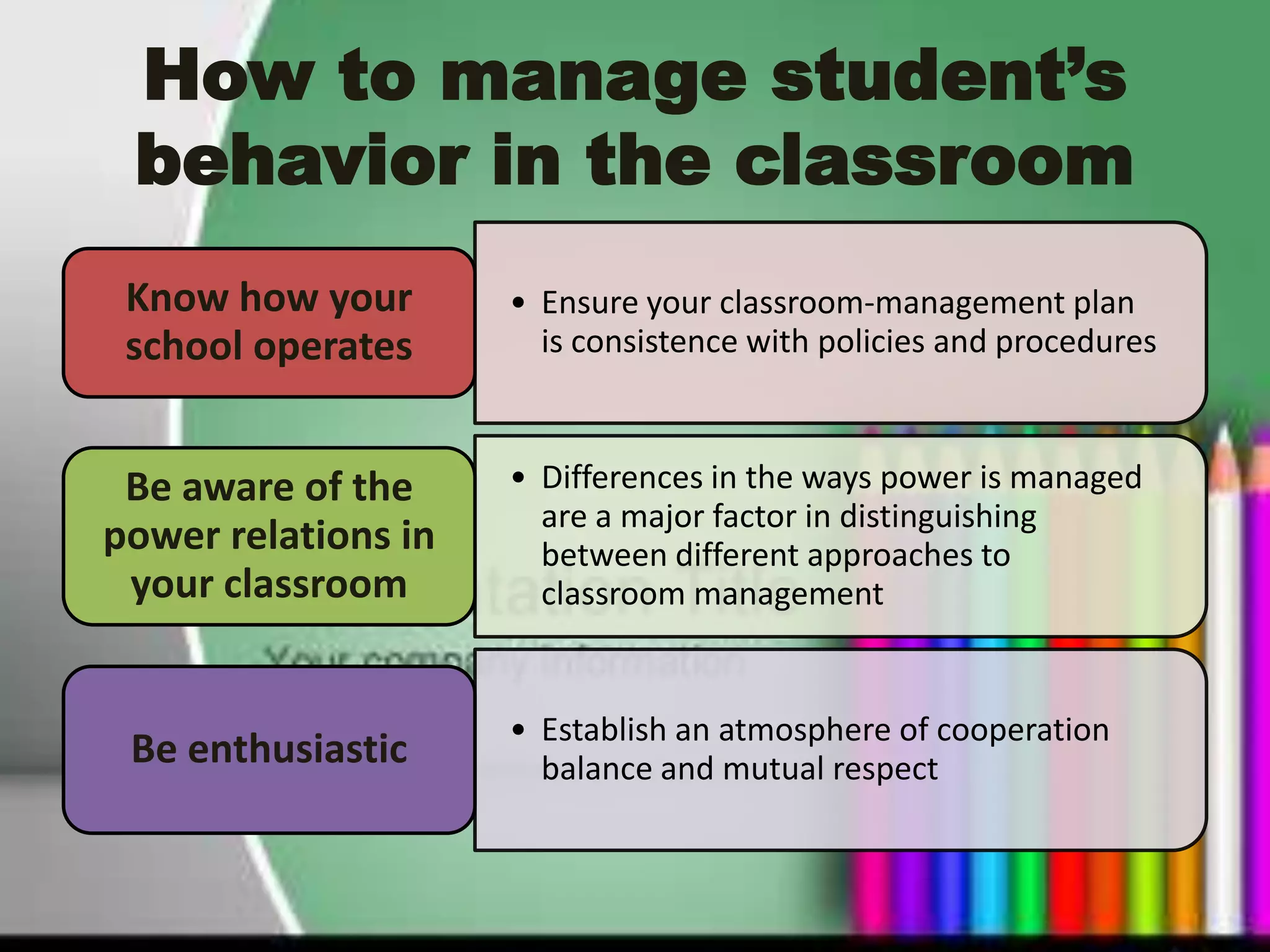 How to manage student’s
 behavior in the classroom
 Know how your       • Ensure your classroom-management plan
 school operates       is consistence with policies and procedures



 Be aware of the     • Differences in the ways power is managed
                       are a major factor in distinguishing
power relations in     between different approaches to
 your classroom        classroom management


                     • Establish an atmosphere of cooperation
 Be enthusiastic       balance and mutual respect
 