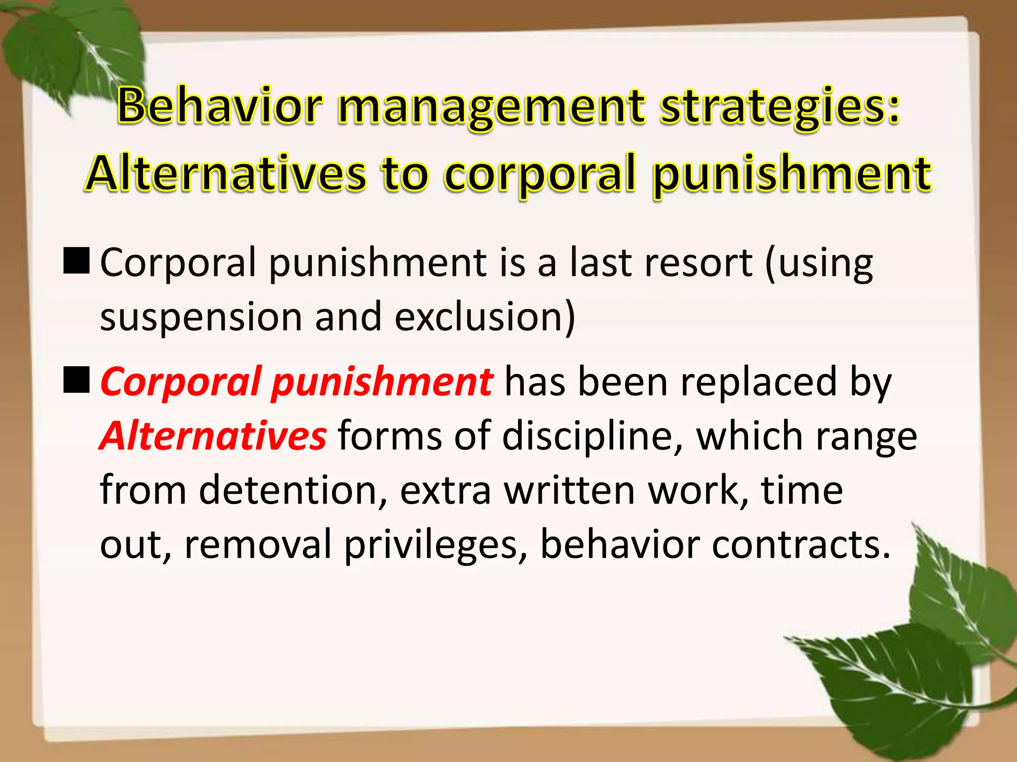 Corporal punishment is a last resort (using
suspension and exclusion)
Corporal punishment has been replaced by
Alternatives forms of discipline, which range
from detention, extra written work, time
out, removal privileges, behavior contracts.
 