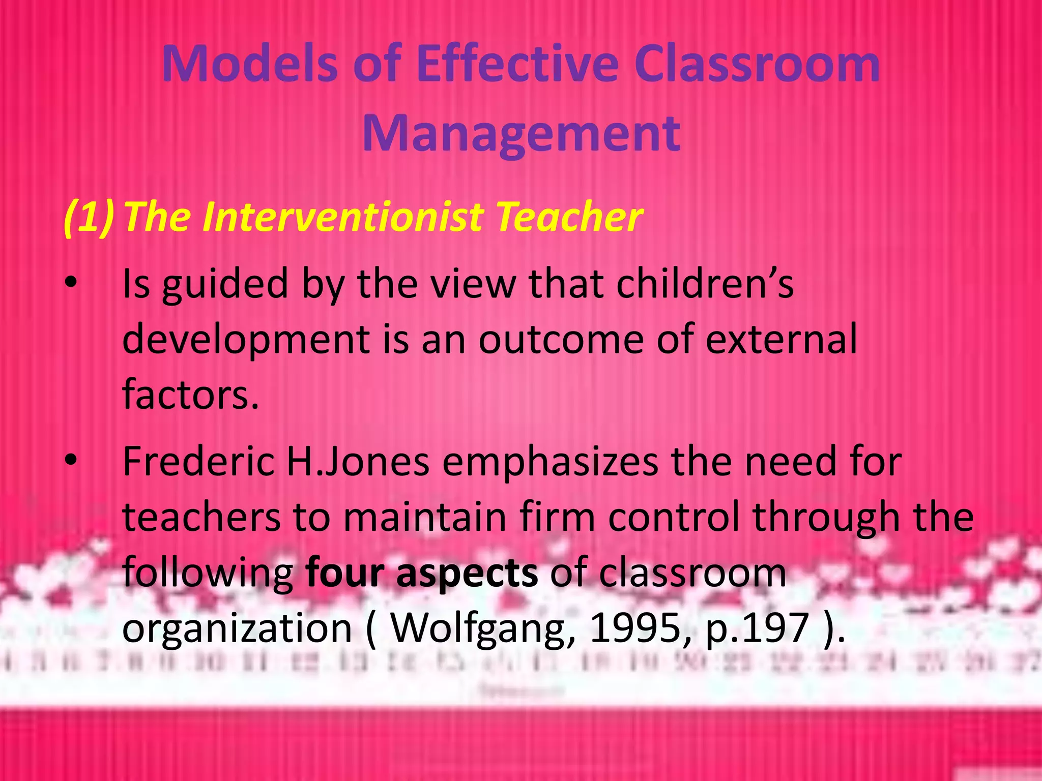 Models of Effective Classroom
            Management
(1) The Interventionist Teacher
• Is guided by the view that children’s
    development is an outcome of external
    factors.
• Frederic H.Jones emphasizes the need for
    teachers to maintain firm control through the
    following four aspects of classroom
    organization ( Wolfgang, 1995, p.197 ).
 