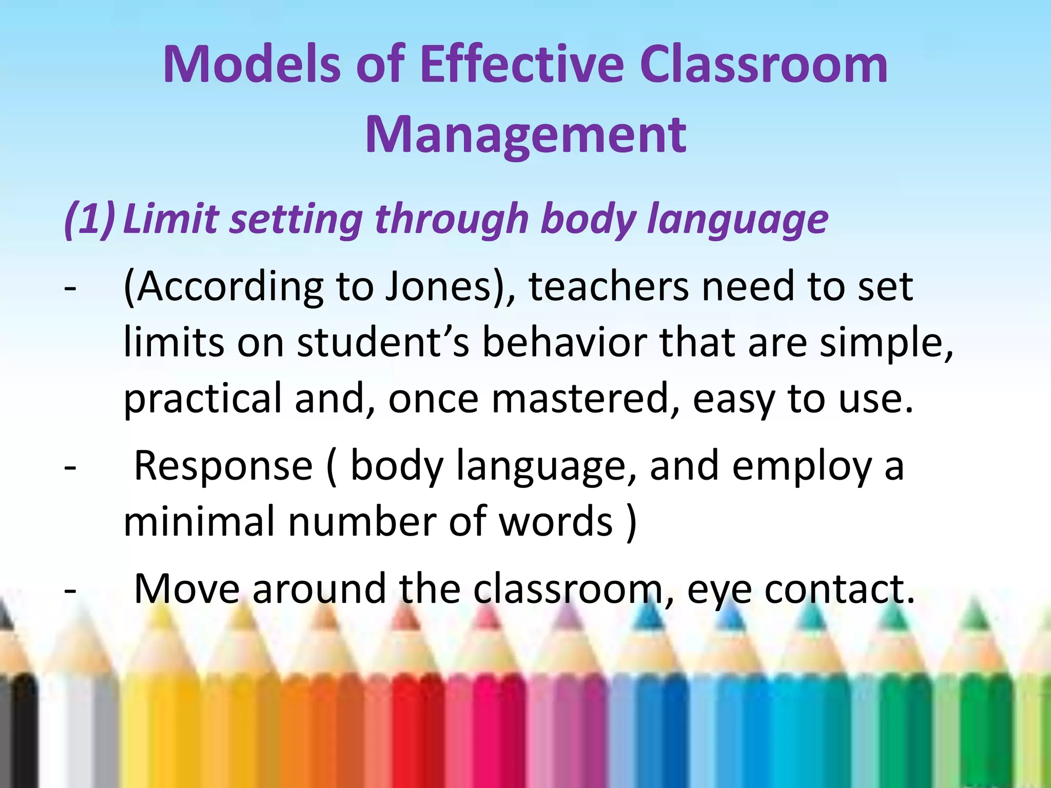 Models of Effective Classroom
            Management
(1) Limit setting through body language
- (According to Jones), teachers need to set
    limits on student’s behavior that are simple,
    practical and, once mastered, easy to use.
- Response ( body language, and employ a
    minimal number of words )
- Move around the classroom, eye contact.
 