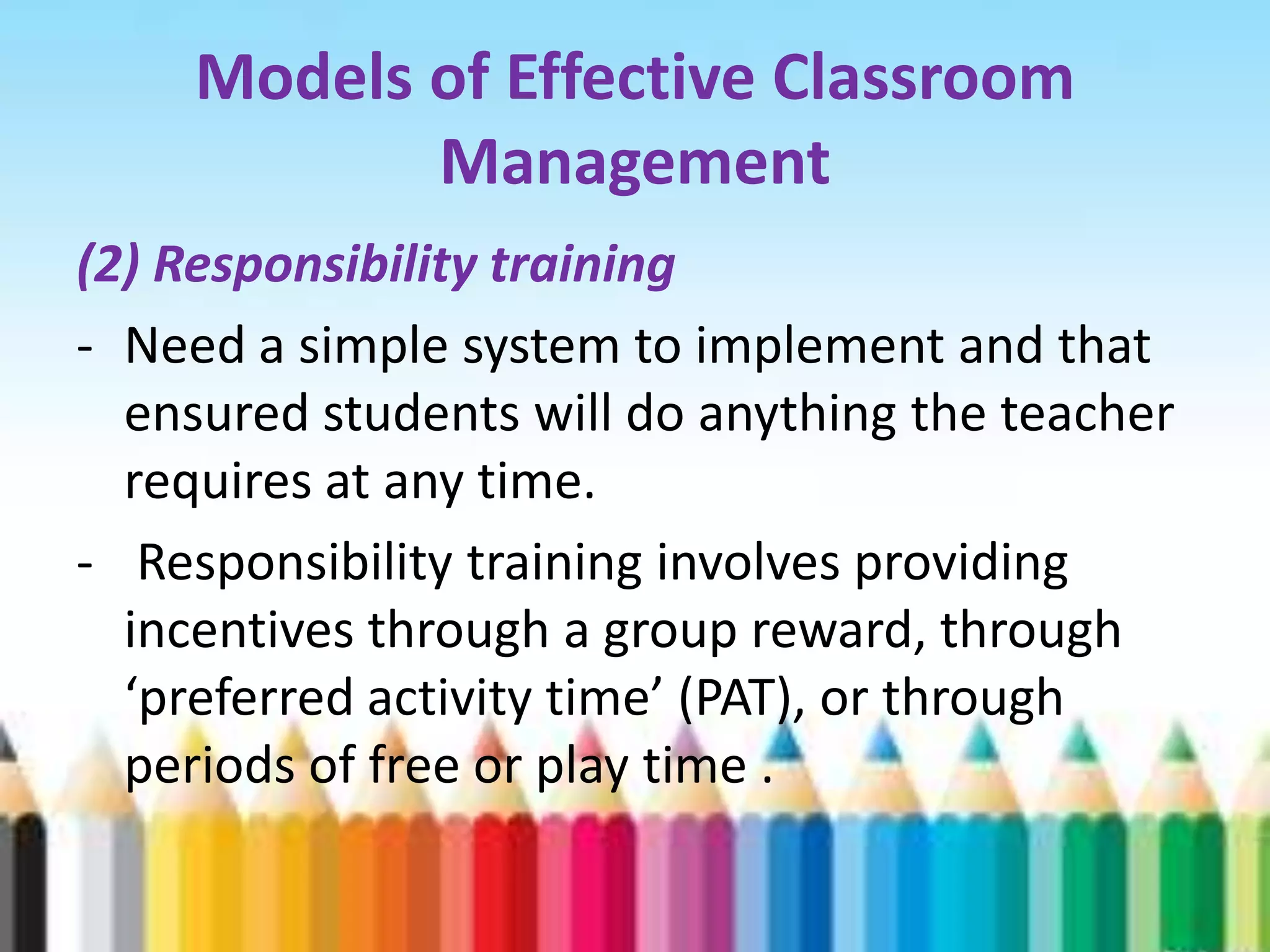 Models of Effective Classroom
            Management
(2) Responsibility training
- Need a simple system to implement and that
  ensured students will do anything the teacher
  requires at any time.
- Responsibility training involves providing
  incentives through a group reward, through
  ‘preferred activity time’ (PAT), or through
  periods of free or play time .
 