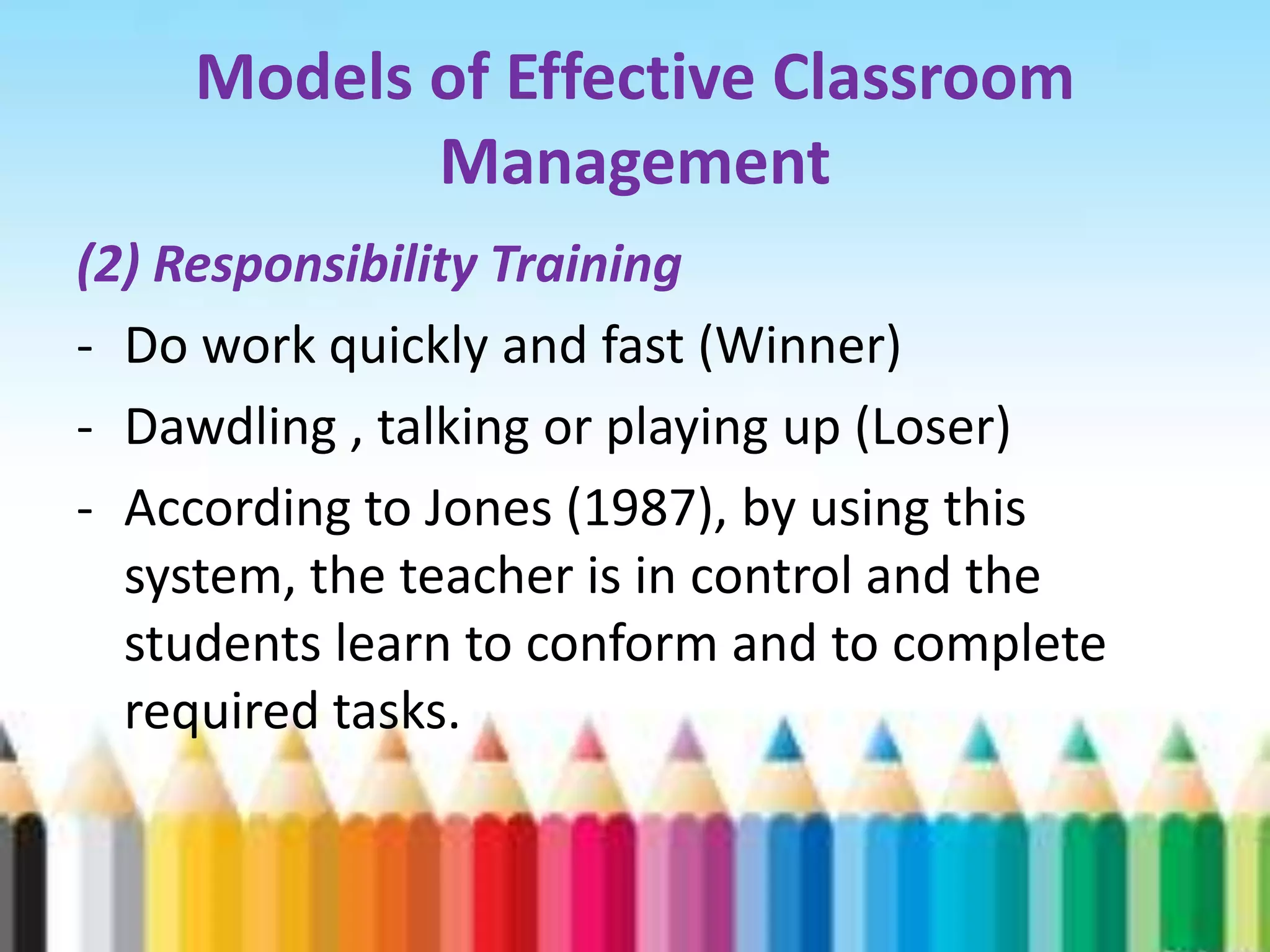 Models of Effective Classroom
           Management
(2) Responsibility Training
- Do work quickly and fast (Winner)
- Dawdling , talking or playing up (Loser)
- According to Jones (1987), by using this
  system, the teacher is in control and the
  students learn to conform and to complete
  required tasks.
 