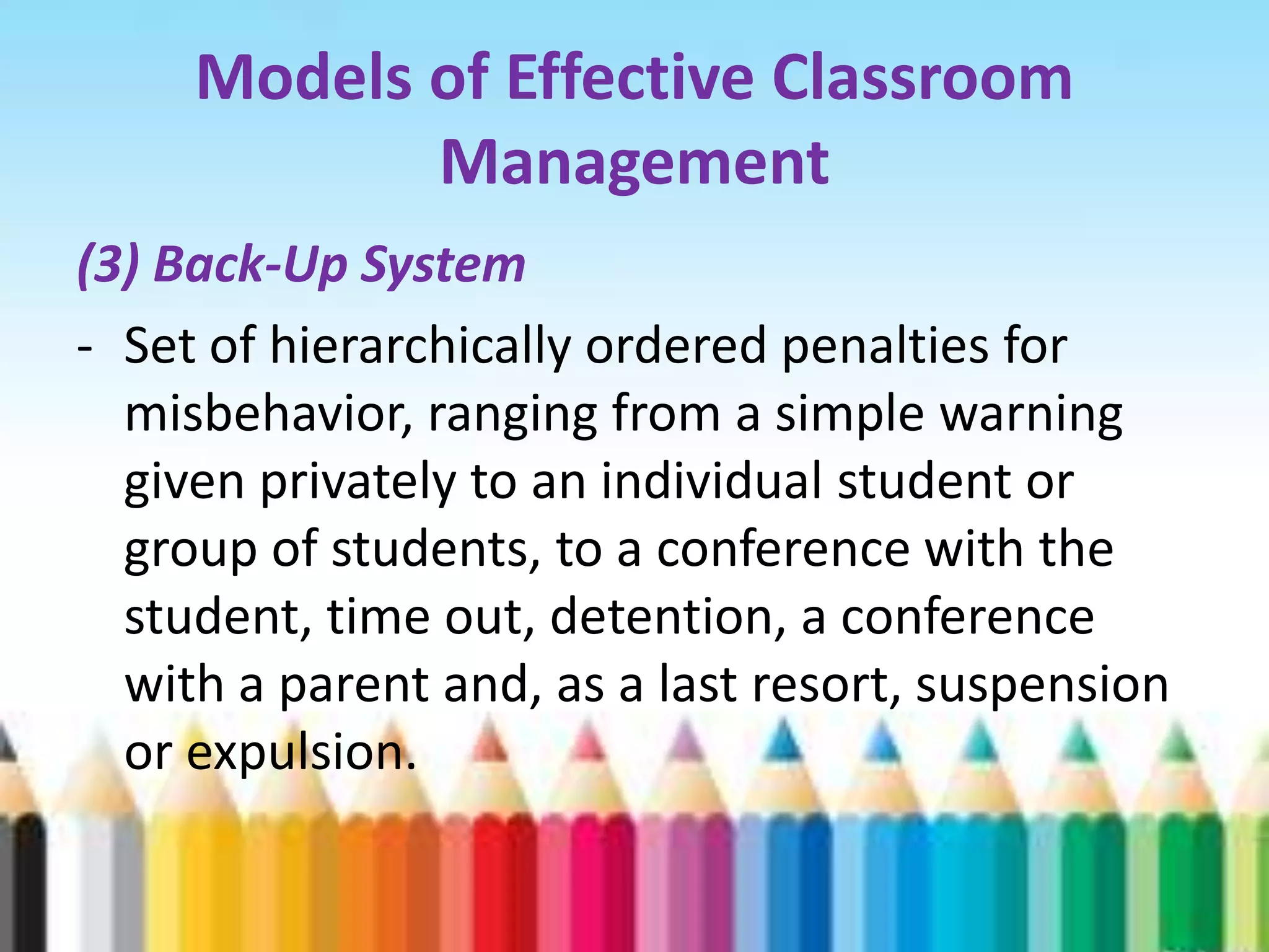 Models of Effective Classroom
            Management
(3) Back-Up System
- Set of hierarchically ordered penalties for
  misbehavior, ranging from a simple warning
  given privately to an individual student or
  group of students, to a conference with the
  student, time out, detention, a conference
  with a parent and, as a last resort, suspension
  or expulsion.
 