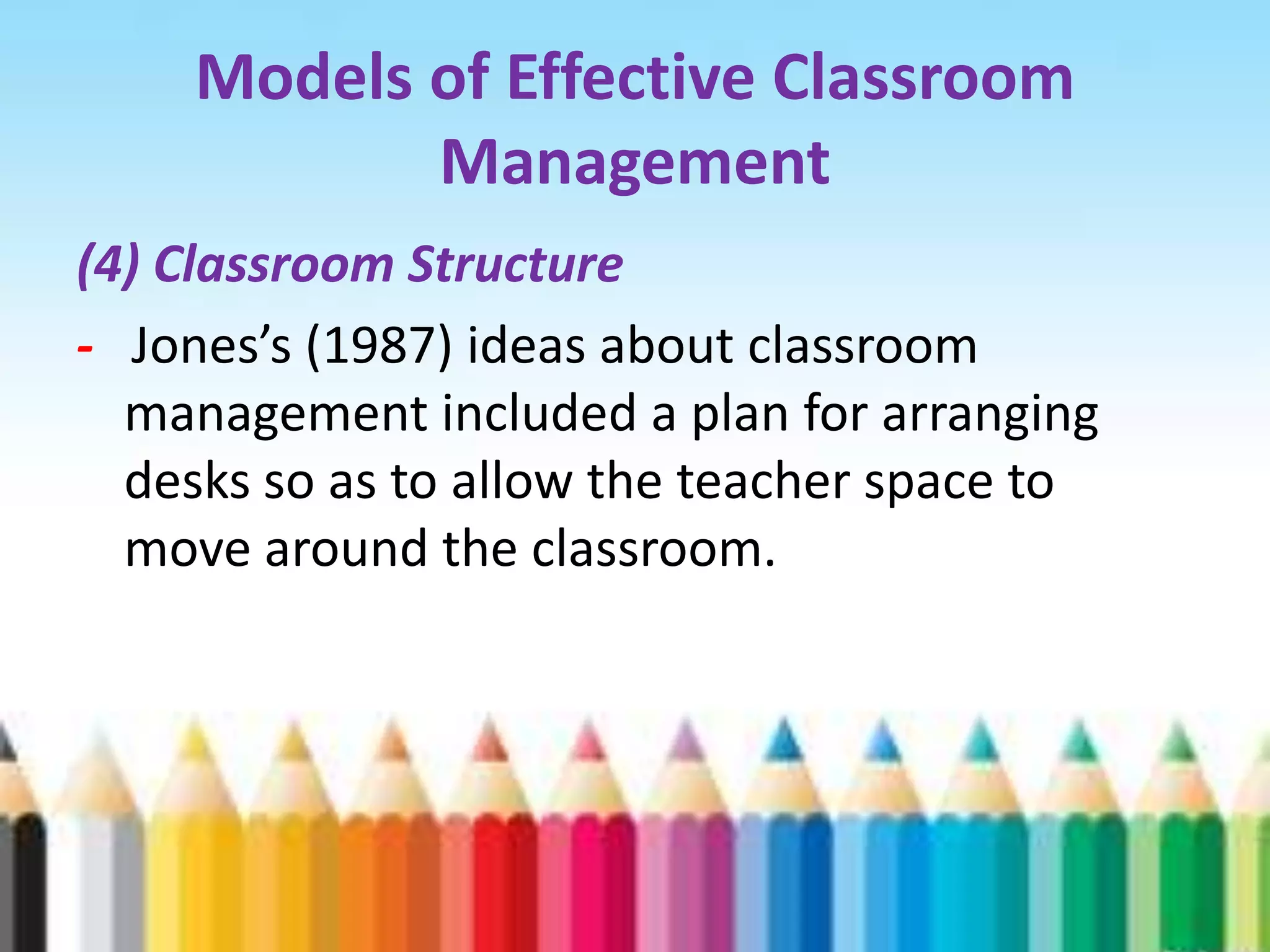 Models of Effective Classroom
           Management
(4) Classroom Structure
- Jones’s (1987) ideas about classroom
  management included a plan for arranging
  desks so as to allow the teacher space to
  move around the classroom.
 