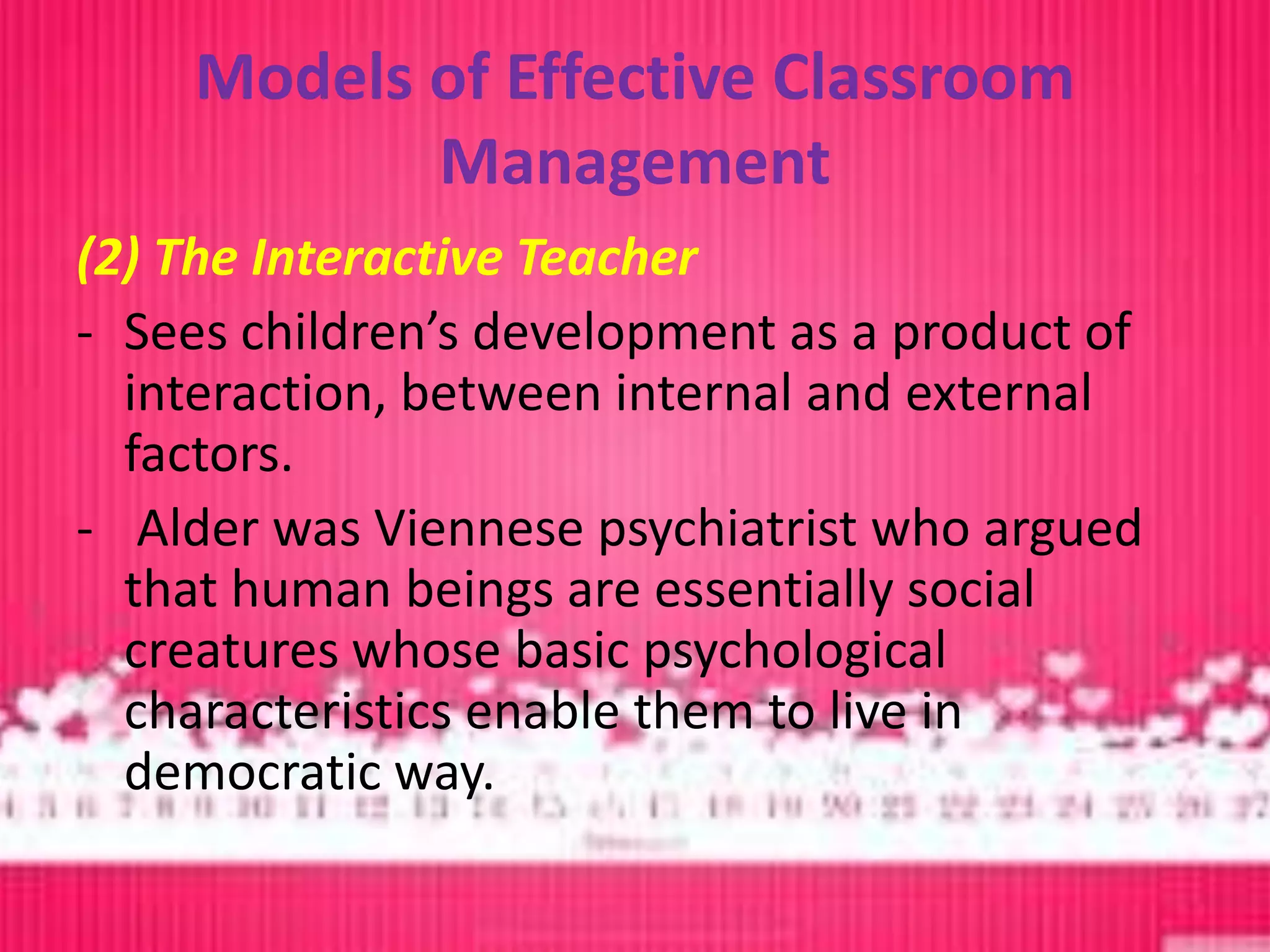 Models of Effective Classroom
            Management
(2) The Interactive Teacher
- Sees children’s development as a product of
  interaction, between internal and external
  factors.
- Alder was Viennese psychiatrist who argued
  that human beings are essentially social
  creatures whose basic psychological
  characteristics enable them to live in
  democratic way.
 