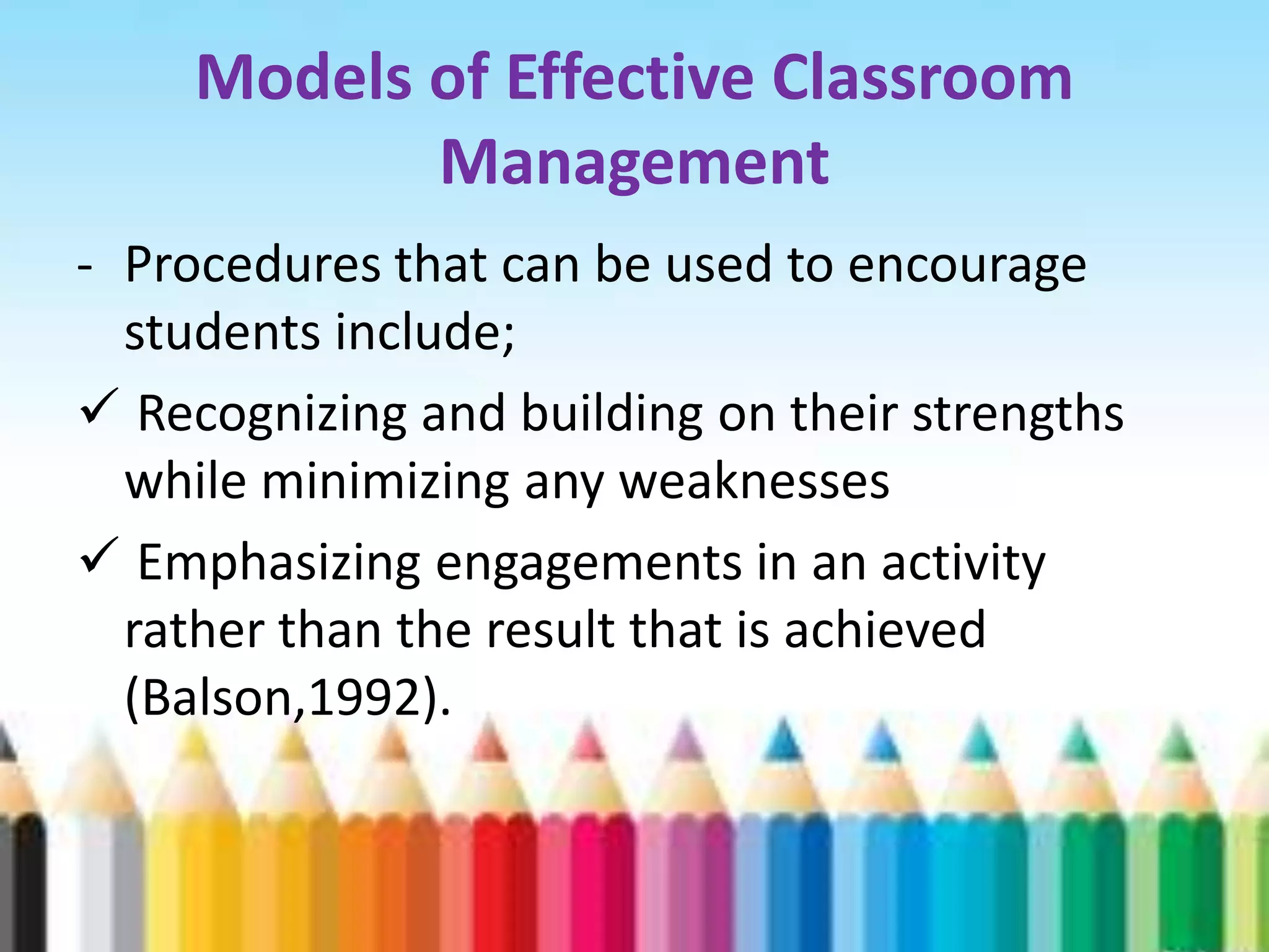 Models of Effective Classroom
            Management
- Procedures that can be used to encourage
  students include;
 Recognizing and building on their strengths
  while minimizing any weaknesses
 Emphasizing engagements in an activity
  rather than the result that is achieved
  (Balson,1992).
 