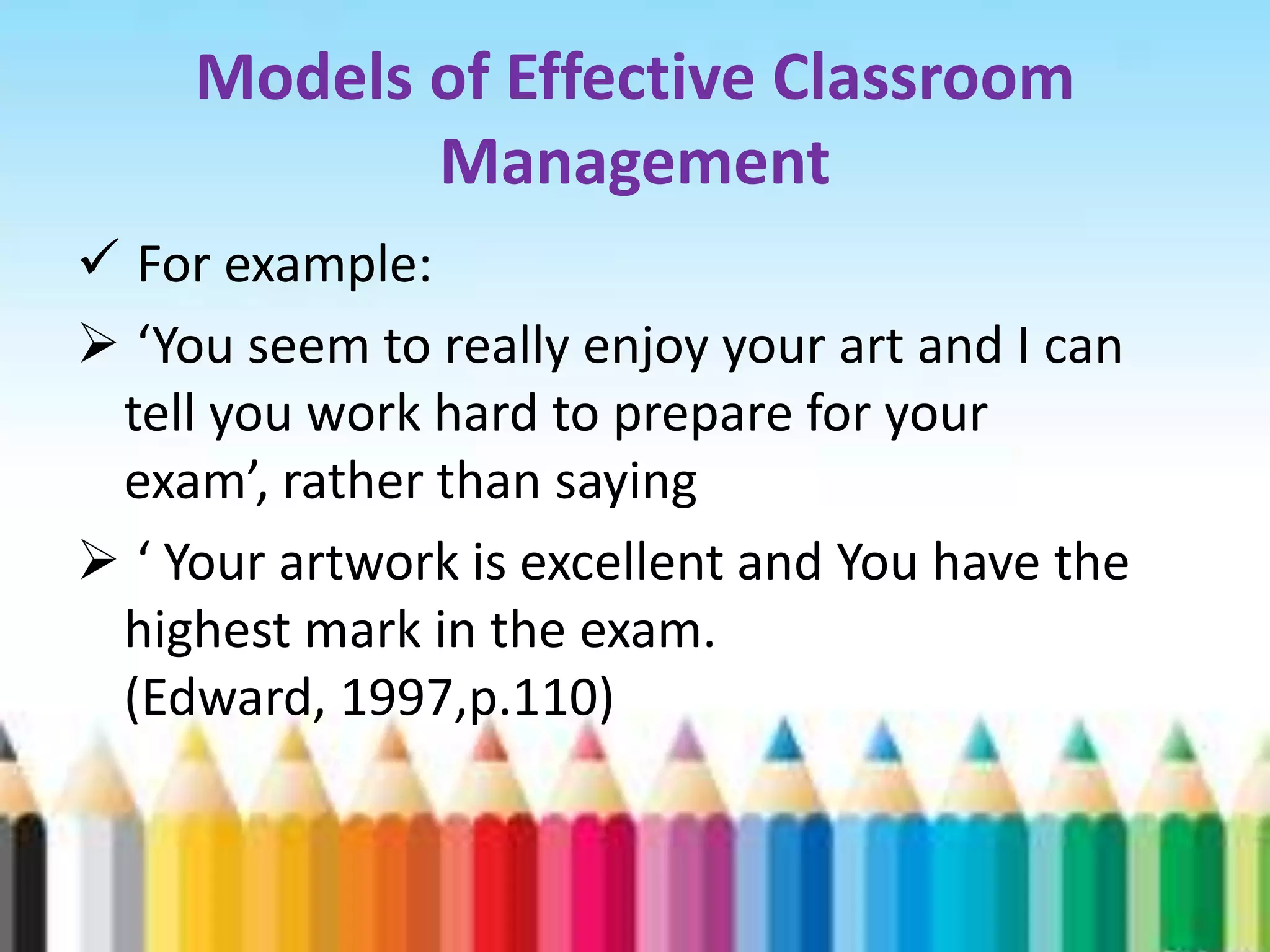 Models of Effective Classroom
            Management
 For example:
 ‘You seem to really enjoy your art and I can
 tell you work hard to prepare for your
 exam’, rather than saying
 ‘ Your artwork is excellent and You have the
 highest mark in the exam.
 (Edward, 1997,p.110)
 