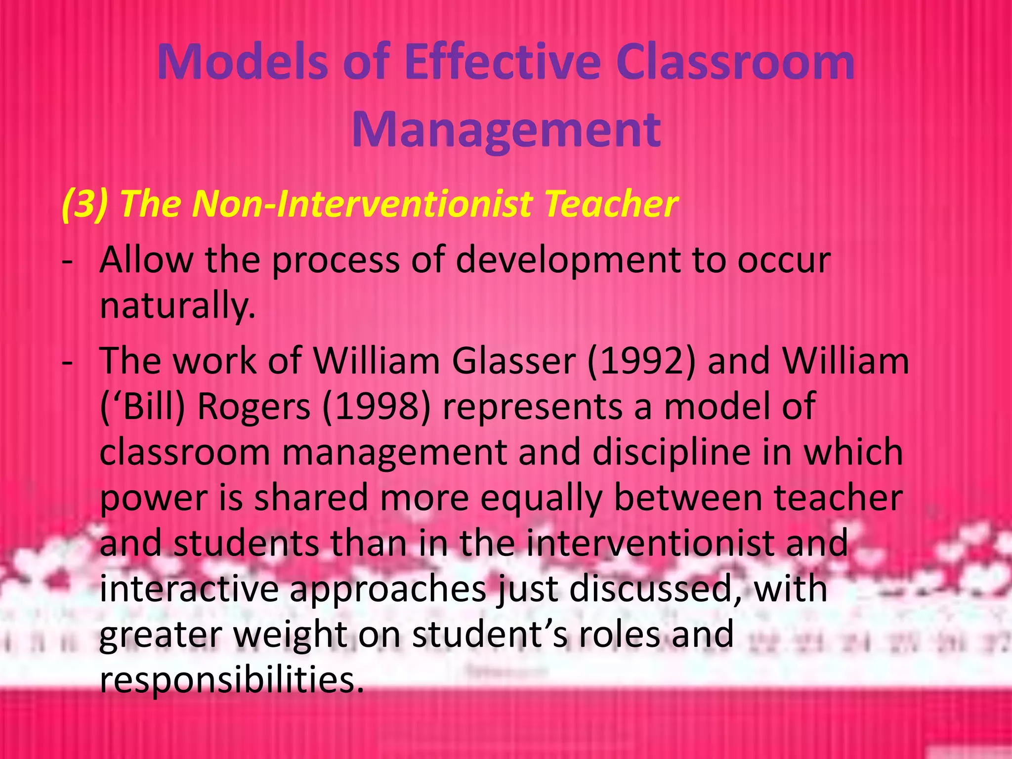 Models of Effective Classroom
            Management
(3) The Non-Interventionist Teacher
- Allow the process of development to occur
  naturally.
- The work of William Glasser (1992) and William
  (‘Bill) Rogers (1998) represents a model of
  classroom management and discipline in which
  power is shared more equally between teacher
  and students than in the interventionist and
  interactive approaches just discussed, with
  greater weight on student’s roles and
  responsibilities.
 