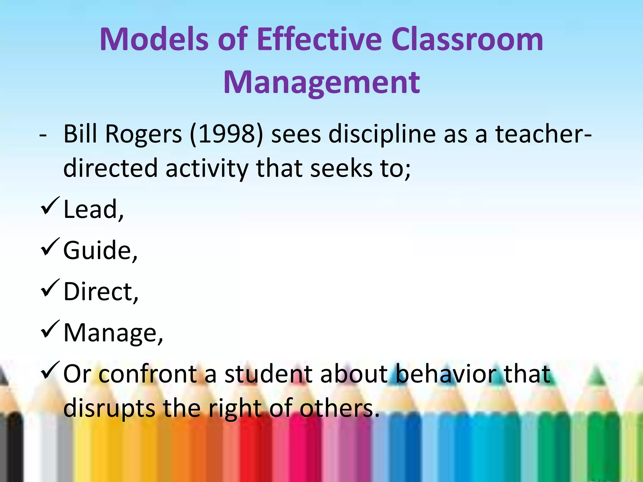 Models of Effective Classroom
            Management
- Bill Rogers (1998) sees discipline as a teacher-
  directed activity that seeks to;
Lead,
Guide,
Direct,
Manage,
Or confront a student about behavior that
  disrupts the right of others.
 