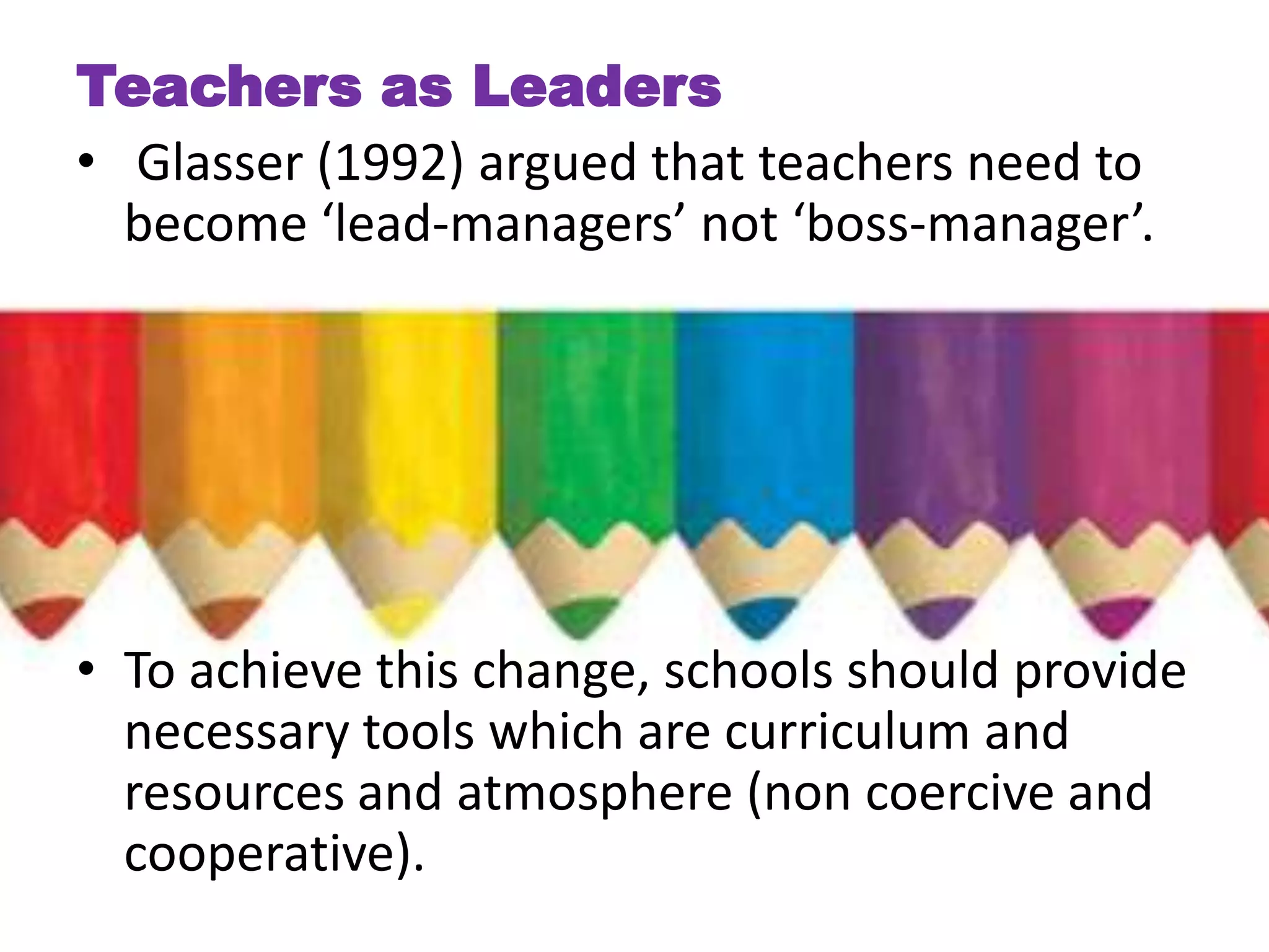 Teachers as Leaders
• Glasser (1992) argued that teachers need to
  become ‘lead-managers’ not ‘boss-manager’.




• To achieve this change, schools should provide
  necessary tools which are curriculum and
  resources and atmosphere (non coercive and
  cooperative).
 
