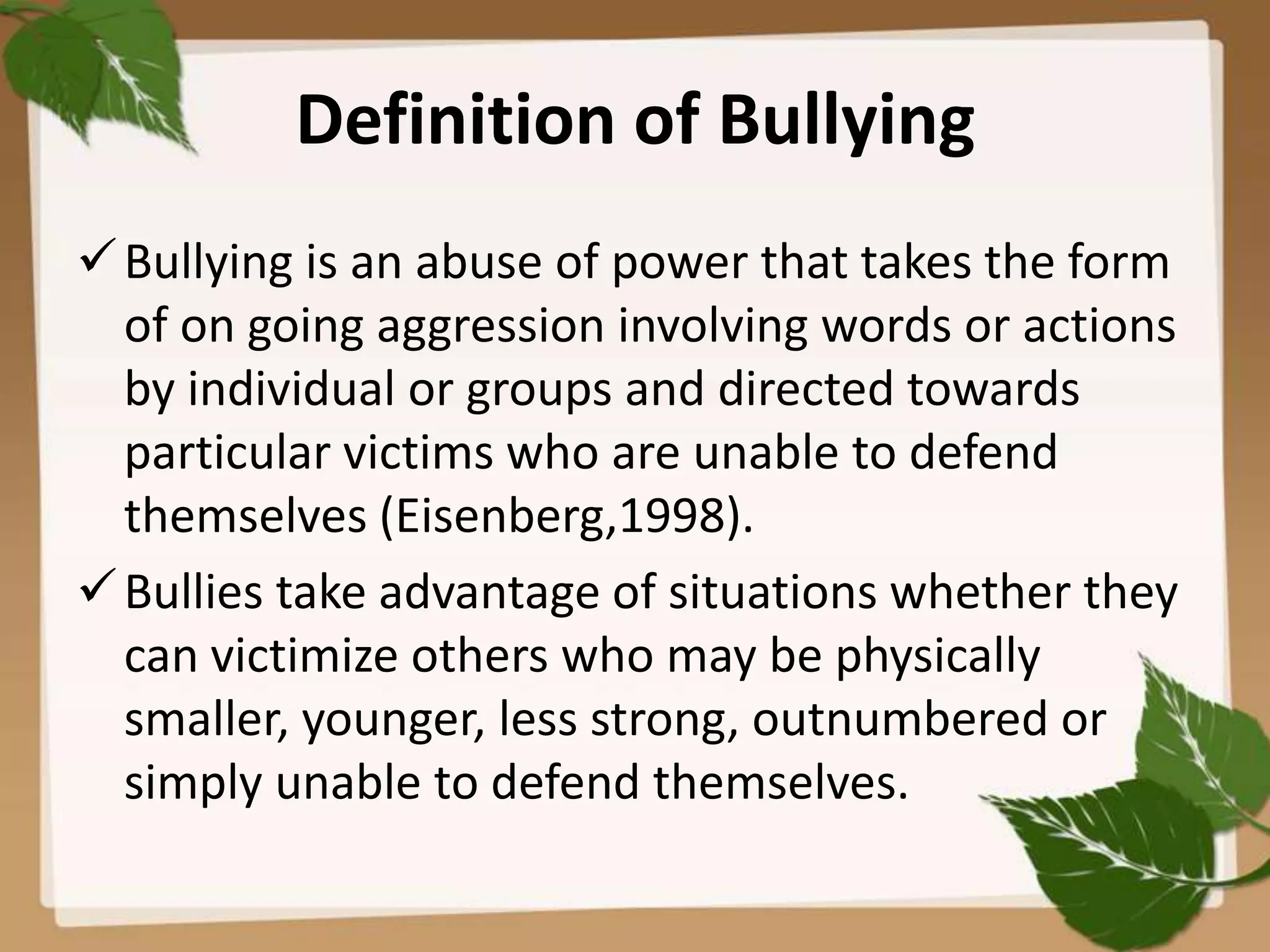 Definition of Bullying
 Bullying is an abuse of power that takes the form
  of on going aggression involving words or actions
  by individual or groups and directed towards
  particular victims who are unable to defend
  themselves (Eisenberg,1998).
 Bullies take advantage of situations whether they
  can victimize others who may be physically
  smaller, younger, less strong, outnumbered or
  simply unable to defend themselves.
 