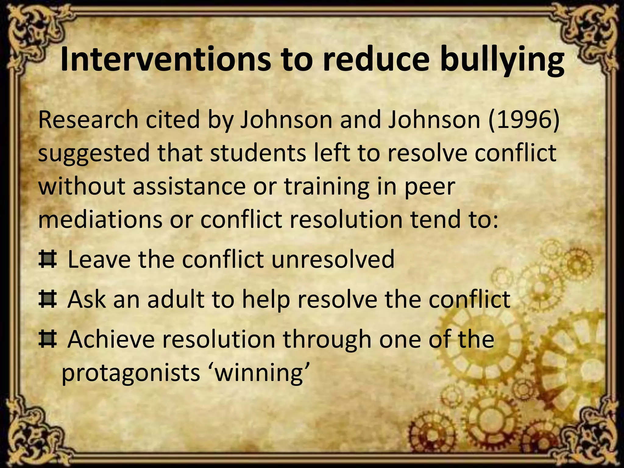 Interventions to reduce bullying
Research cited by Johnson and Johnson (1996)
suggested that students left to resolve conflict
without assistance or training in peer
mediations or conflict resolution tend to:
  Leave the conflict unresolved
  Ask an adult to help resolve the conflict
  Achieve resolution through one of the
  protagonists ‘winning’
 