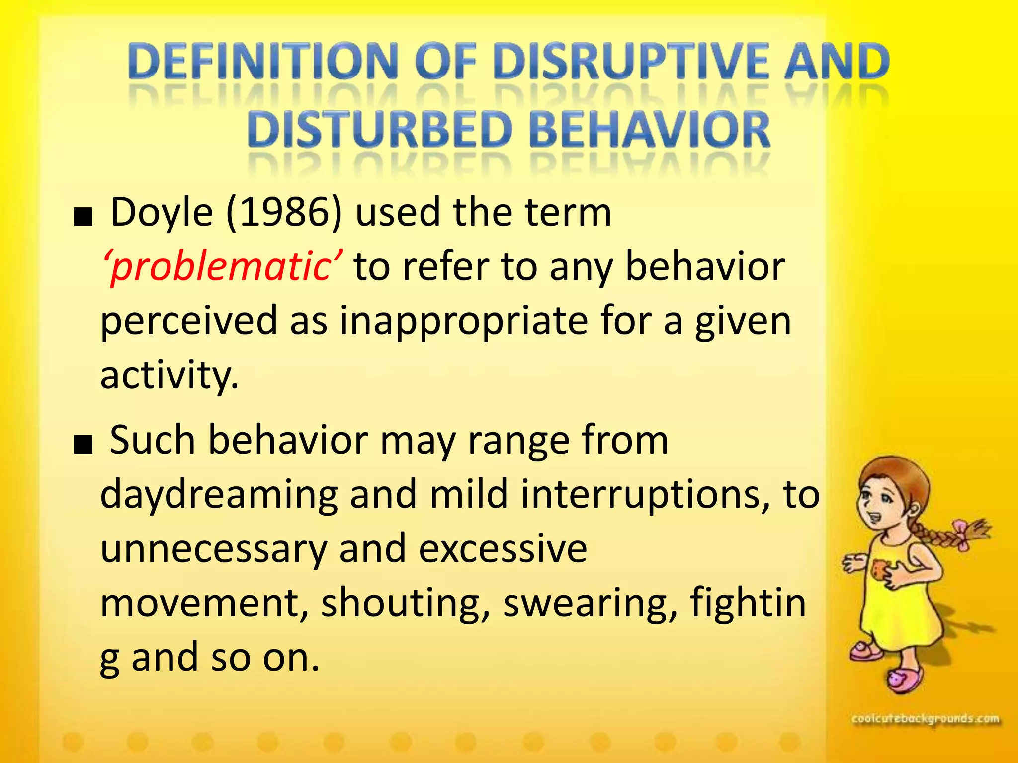 Doyle (1986) used the term
‘problematic’ to refer to any behavior
perceived as inappropriate for a given
activity.
 Such behavior may range from
daydreaming and mild interruptions, to
unnecessary and excessive
movement, shouting, swearing, fightin
g and so on.
 