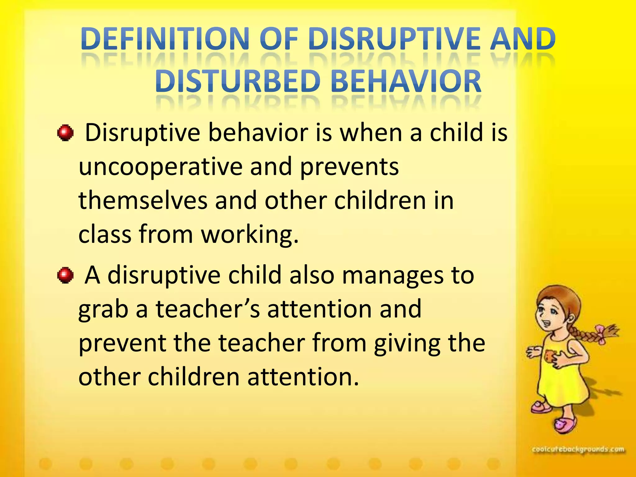 Disruptive behavior is when a child is
uncooperative and prevents
themselves and other children in
class from working.
 A disruptive child also manages to
grab a teacher’s attention and
prevent the teacher from giving the
other children attention.
 