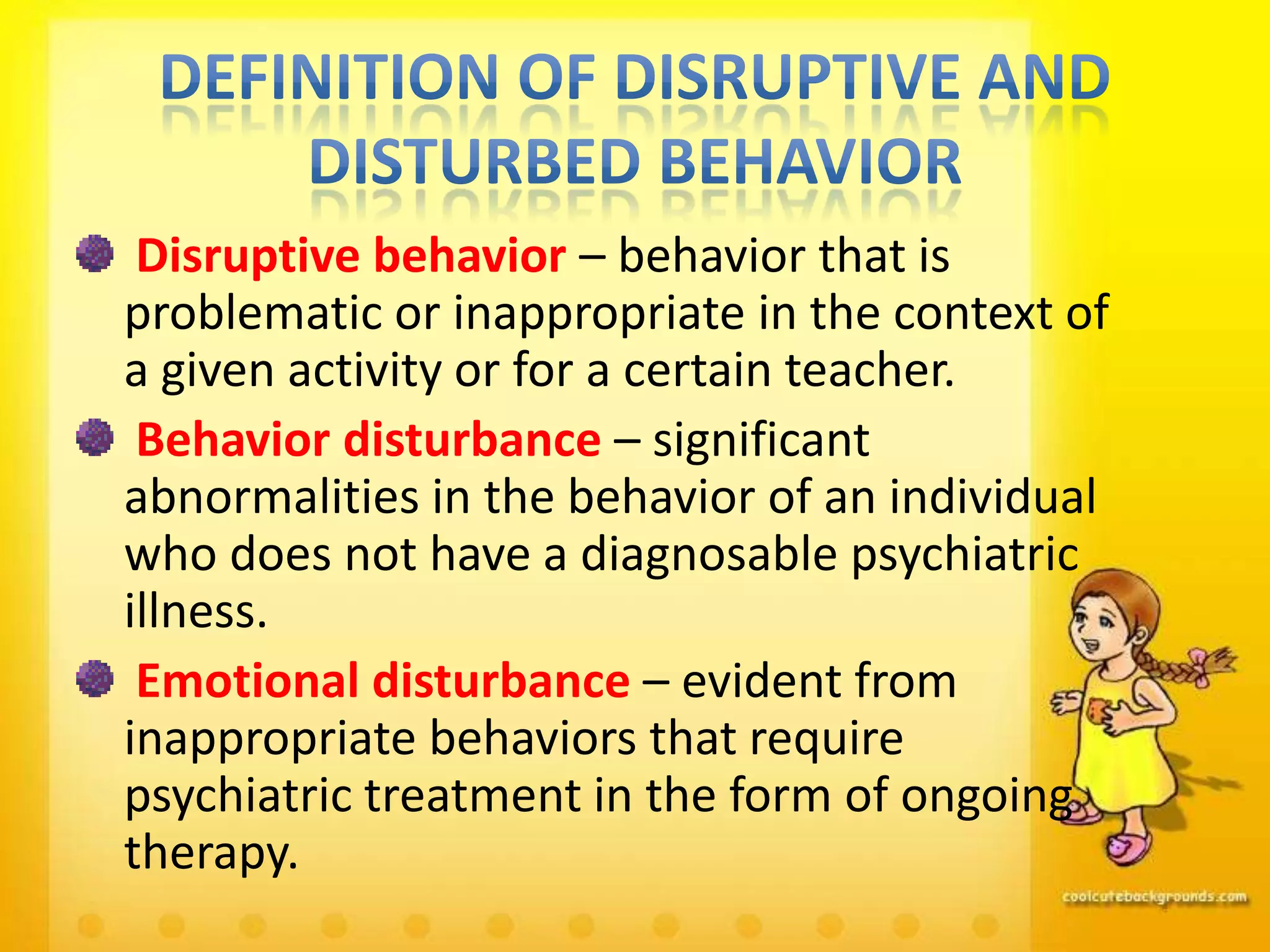 Disruptive behavior – behavior that is
problematic or inappropriate in the context of
a given activity or for a certain teacher.
 Behavior disturbance – significant
abnormalities in the behavior of an individual
who does not have a diagnosable psychiatric
illness.
 Emotional disturbance – evident from
inappropriate behaviors that require
psychiatric treatment in the form of ongoing
therapy.
 
