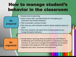 How to manage student’s
  behavior in the classroom
            • Devote time to planning
            • Have a clear, well- considered plan for managing your
   Be         classroom and student behavior
            • Plan to provide a variety of tasks
prepared
            • Plan how you will motivate students whose interest seems to
              wane
            • Plan how students will spend time on task and how you
              mange disruptive behavior


            • Decide before teaching what procedures you will follow in
              establishing and maintaining discipline in classrooms so your
   Be         reactions to classroom-management problems can be quick,
organized     consistent and congruent with your underlying values
            • Organize your time, recourses and classroom
 