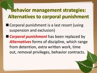 Corporal punishment is a last resort (using
suspension and exclusion)
Corporal punishment has been replaced by
Alternatives forms of discipline, which range
from detention, extra written work, time
out, removal privileges, behavior contracts.
 