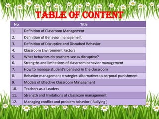 Table of Content
 No                                     Title
1.    Definition of Classroom Management
2.    Definition of Behavior management
3.    Definition of Disruptive and Disturbed Behavior
4.    Classroom Environment Factors
5.    What behaviors do teachers see as disruptive?
6.    Strengths and limitations of classroom behavior management
7.    How to manage student’s behavior in the classroom
8.    Behavior management strategies: Alternatives to corporal punishment
9.    Models of Effective Classroom Management
10.   Teachers as a Leaders
11.   Strength and limitations of classroom management
12.   Managing conflict and problem behavior ( Bullying )
 