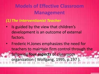 Models of Effective Classroom
            Management
(1) The Interventionist Teacher
• Is guided by the view that children’s
    development is an outcome of external
    factors.
• Frederic H.Jones emphasizes the need for
    teachers to maintain firm control through the
    following four aspects of classroom
    organization ( Wolfgang, 1995, p.197 ).
 