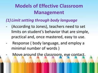 Models of Effective Classroom
            Management
(1) Limit setting through body language
- (According to Jones), teachers need to set
    limits on student’s behavior that are simple,
    practical and, once mastered, easy to use.
- Response ( body language, and employ a
    minimal number of words )
- Move around the classroom, eye contact.
 