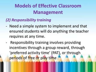 Models of Effective Classroom
            Management
(2) Responsibility training
- Need a simple system to implement and that
  ensured students will do anything the teacher
  requires at any time.
- Responsibility training involves providing
  incentives through a group reward, through
  ‘preferred activity time’ (PAT), or through
  periods of free or play time .
 