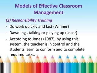 Models of Effective Classroom
           Management
(2) Responsibility Training
- Do work quickly and fast (Winner)
- Dawdling , talking or playing up (Loser)
- According to Jones (1987), by using this
  system, the teacher is in control and the
  students learn to conform and to complete
  required tasks.
 