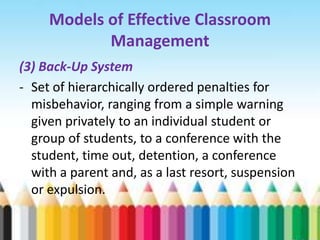 Models of Effective Classroom
            Management
(3) Back-Up System
- Set of hierarchically ordered penalties for
  misbehavior, ranging from a simple warning
  given privately to an individual student or
  group of students, to a conference with the
  student, time out, detention, a conference
  with a parent and, as a last resort, suspension
  or expulsion.
 