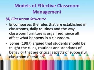 Models of Effective Classroom
            Management
(4) Classroom Structure
- Encompasses the rules that are established in
  classrooms, daily routines and the way
  classroom furniture is organized, since all
  affect what happens in a classroom.
- Jones (1987) argued that students should be
  taught the rules, routines and standards of
  behavior that are critical aspects of successful
  classroom operation.
 