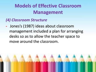 Models of Effective Classroom
           Management
(4) Classroom Structure
- Jones’s (1987) ideas about classroom
  management included a plan for arranging
  desks so as to allow the teacher space to
  move around the classroom.
 
