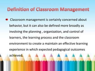 Classroom management is certainly concerned about
behavior, but it can also be defined more broadly as
involving the planning , organization, and control of
learners, the learning process and the classroom
environment to create a maintain an effective learning
experience in which expected pedagogical outcomes
achieved.
 