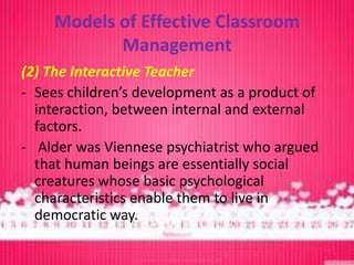 Models of Effective Classroom
            Management
(2) The Interactive Teacher
- Sees children’s development as a product of
  interaction, between internal and external
  factors.
- Alder was Viennese psychiatrist who argued
  that human beings are essentially social
  creatures whose basic psychological
  characteristics enable them to live in
  democratic way.
 
