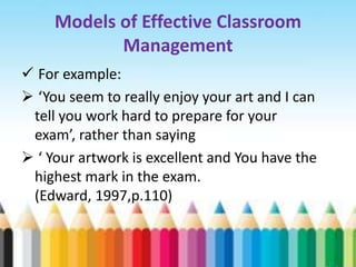 Models of Effective Classroom
            Management
 For example:
 ‘You seem to really enjoy your art and I can
 tell you work hard to prepare for your
 exam’, rather than saying
 ‘ Your artwork is excellent and You have the
 highest mark in the exam.
 (Edward, 1997,p.110)
 