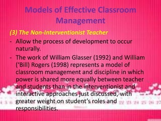 Models of Effective Classroom
            Management
(3) The Non-Interventionist Teacher
- Allow the process of development to occur
  naturally.
- The work of William Glasser (1992) and William
  (‘Bill) Rogers (1998) represents a model of
  classroom management and discipline in which
  power is shared more equally between teacher
  and students than in the interventionist and
  interactive approaches just discussed, with
  greater weight on student’s roles and
  responsibilities.
 