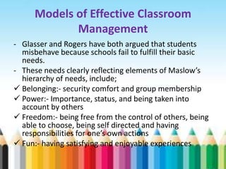 Models of Effective Classroom
             Management
- Glasser and Rogers have both argued that students
  misbehave because schools fail to fulfill their basic
  needs.
- These needs clearly reflecting elements of Maslow’s
  hierarchy of needs, include;
 Belonging:- security comfort and group membership
 Power:- Importance, status, and being taken into
  account by others
 Freedom:- being free from the control of others, being
  able to choose, being self directed and having
  responsibilities for one’s own actions
 Fun:- having satisfying and enjoyable experiences
 