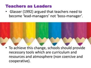 Teachers as Leaders
• Glasser (1992) argued that teachers need to
  become ‘lead-managers’ not ‘boss-manager’.




• To achieve this change, schools should provide
  necessary tools which are curriculum and
  resources and atmosphere (non coercive and
  cooperative).
 
