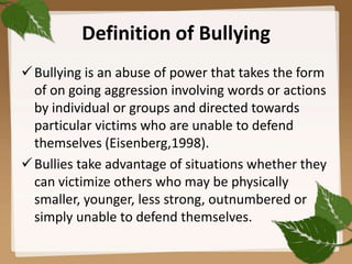 Definition of Bullying
 Bullying is an abuse of power that takes the form
  of on going aggression involving words or actions
  by individual or groups and directed towards
  particular victims who are unable to defend
  themselves (Eisenberg,1998).
 Bullies take advantage of situations whether they
  can victimize others who may be physically
  smaller, younger, less strong, outnumbered or
  simply unable to defend themselves.
 