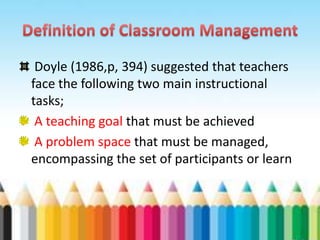Doyle (1986,p, 394) suggested that teachers
face the following two main instructional
tasks;
 A teaching goal that must be achieved
 A problem space that must be managed,
encompassing the set of participants or learn
 