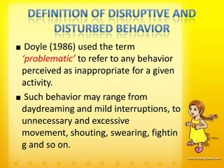 Doyle (1986) used the term
‘problematic’ to refer to any behavior
perceived as inappropriate for a given
activity.
 Such behavior may range from
daydreaming and mild interruptions, to
unnecessary and excessive
movement, shouting, swearing, fightin
g and so on.
 
