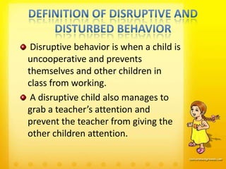Disruptive behavior is when a child is
uncooperative and prevents
themselves and other children in
class from working.
 A disruptive child also manages to
grab a teacher’s attention and
prevent the teacher from giving the
other children attention.
 