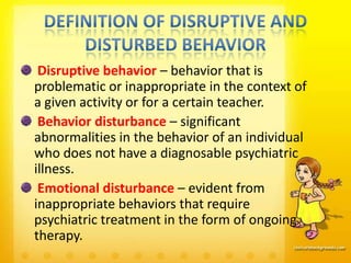 Disruptive behavior – behavior that is
problematic or inappropriate in the context of
a given activity or for a certain teacher.
 Behavior disturbance – significant
abnormalities in the behavior of an individual
who does not have a diagnosable psychiatric
illness.
 Emotional disturbance – evident from
inappropriate behaviors that require
psychiatric treatment in the form of ongoing
therapy.
 