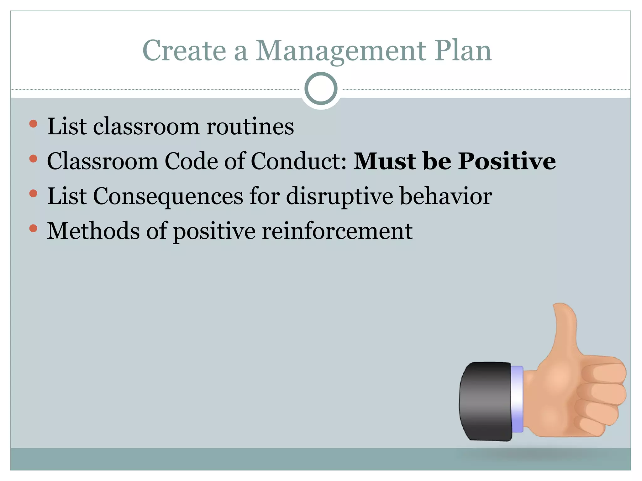Create a Management Plan  List classroom routines  Classroom Code of Conduct:  Must be Positive List Consequences for disruptive behavior  Methods of positive reinforcement  