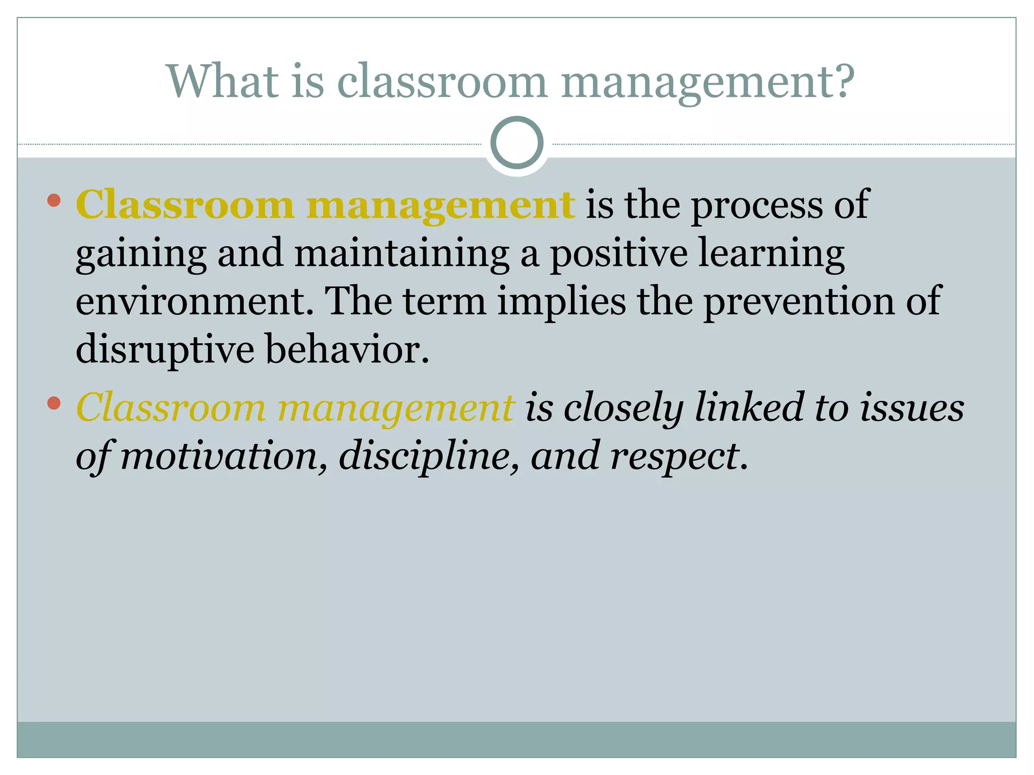 What is classroom management?  Classroom management  is the process of gaining and maintaining a positive learning environment. The term implies the prevention of disruptive behavior.  Classroom management  is closely linked to issues of motivation, discipline, and respect.  